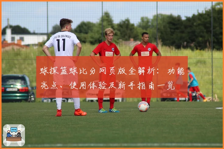 球探篮球比分网页版全解析：功能亮点、使用体验及新手指南一览