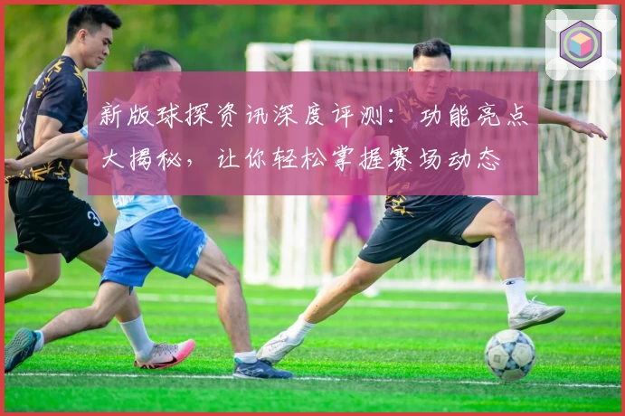 新版球探资讯深度评测：功能亮点大揭秘，让你轻松掌握赛场动态