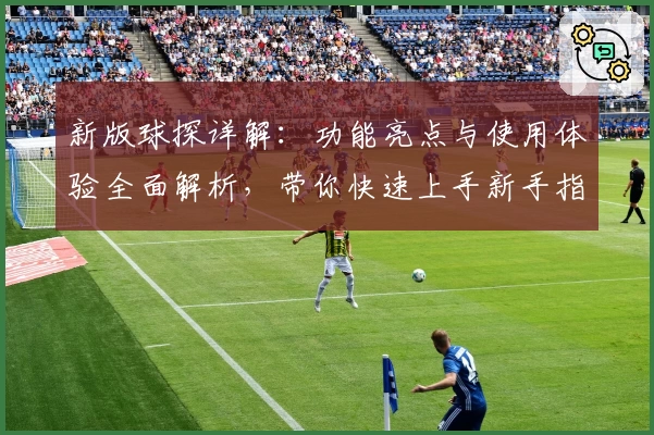 新版球探详解:功能亮点与使用体验全面解析,带你快速上手新手指南
