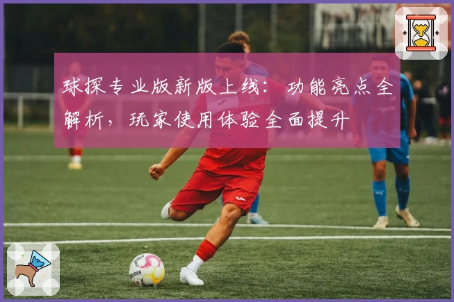 球探专业版新版上线：功能亮点全解析，玩家使用体验全面提升