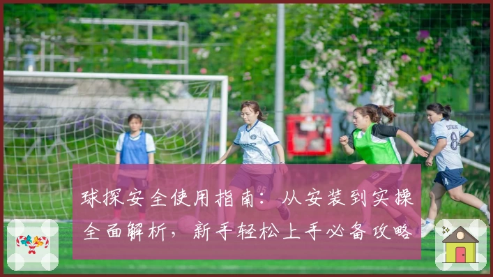 球探安全使用指南：从安装到实操全面解析，新手轻松上手必备攻略