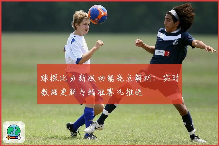 球探比分新版功能亮点解析：实时数据更新与精准赛况推送