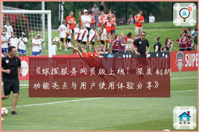 《球探服务网页版上线!深度剖析功能亮点与用户使用体验分享》