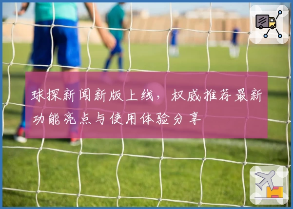 球探新闻新版上线，权威推荐最新功能亮点与使用体验分享
