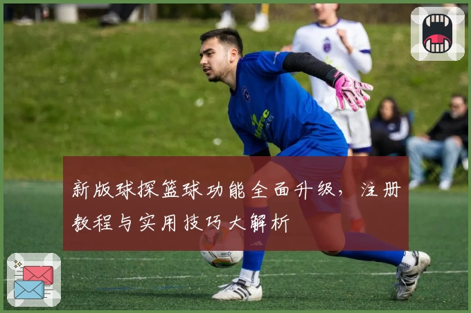 新版球探篮球功能全面升级，注册教程与实用技巧大解析