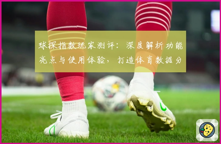 球探指数玩家测评：深度解析功能亮点与使用体验，打造体育数据分析新标杆