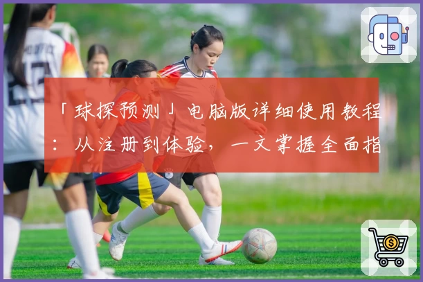 「球探预测」电脑版详细使用教程：从注册到体验，一文掌握全面指南
