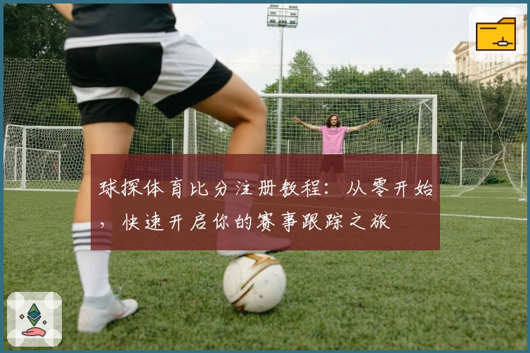 球探体育比分注册教程：从零开始，快速开启你的赛事跟踪之旅