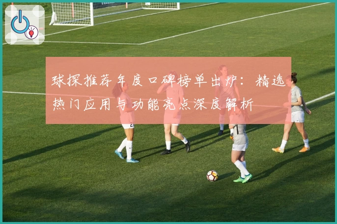球探推荐年度口碑榜单出炉：精选热门应用与功能亮点深度解析