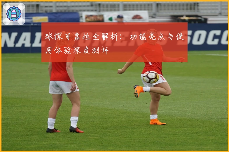 球探可靠性全解析：功能亮点与使用体验深度测评