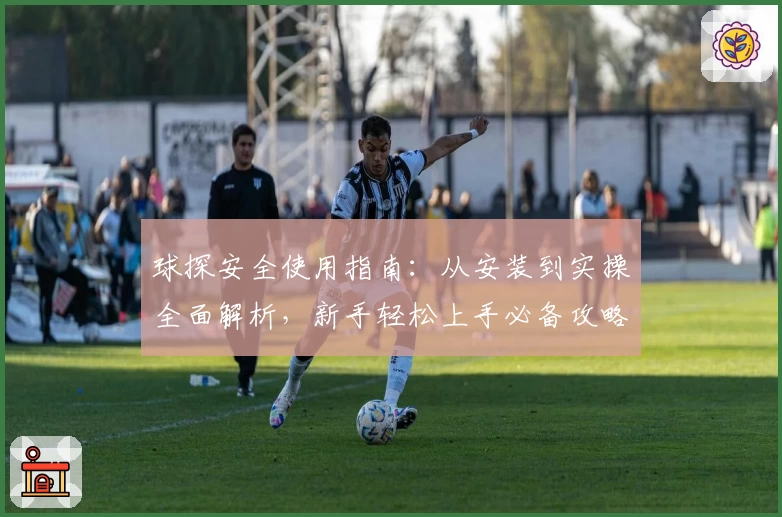 球探安全使用指南：从安装到实操全面解析，新手轻松上手必备攻略