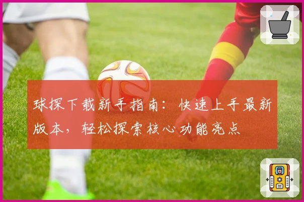 球探下载新手指南:快速上手最新版本,轻松探索核心功能亮点
